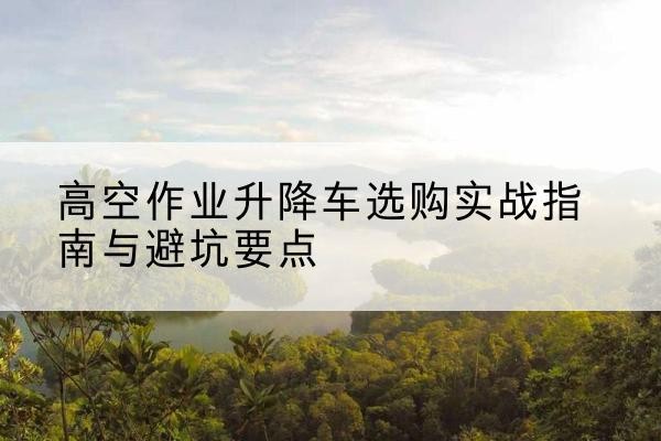 达州升降车怎么选-高空作业升降车选购实战指南与避坑要点