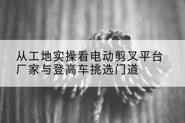达州电动剪叉升降平台厂家-从工地实操看电动剪叉平台厂家与登高车挑选门道