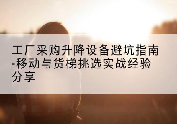 达州移动式升降机怎么选-工厂采购升降设备避坑指南-移动与货梯挑选实战经验分享