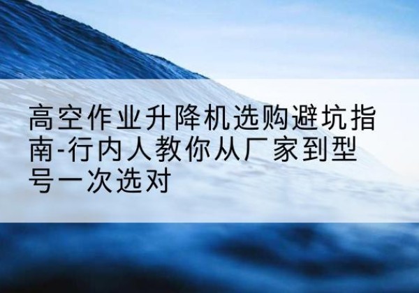 达州升降平台厂家-高空作业升降机选购避坑指南-行内人教你从厂家到型号一次选对
