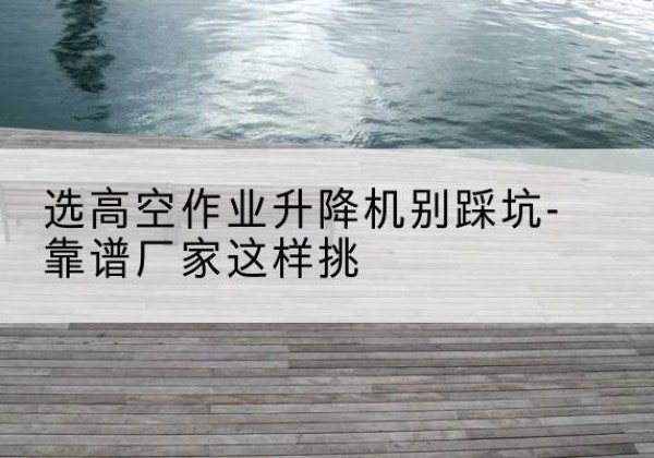 达州剪叉式升降机厂家-选高空作业升降机别踩坑-靠谱厂家这样挑
