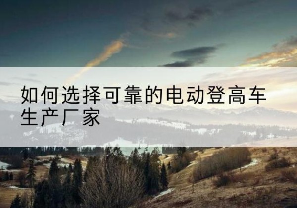 达州电动登高车厂家-如何选择可靠的电动登高车生产厂家
