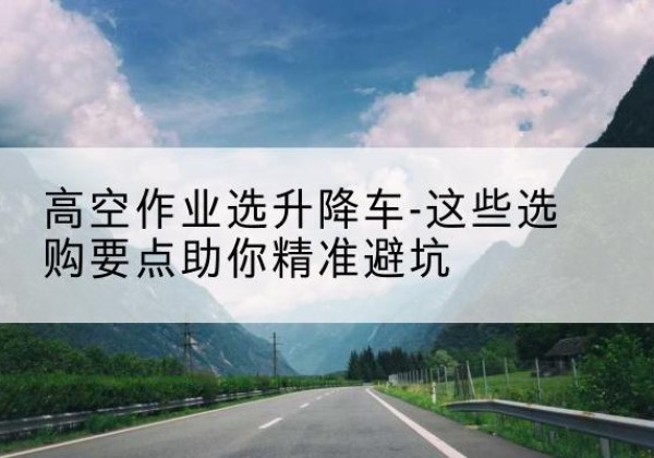 达州升降车厂家-高空作业选升降车-这些选购要点助你*避坑