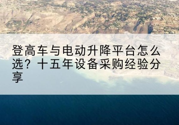达州登高车厂家厂家-登高车与电动升降平台怎么选？十五年设备采购经验分享