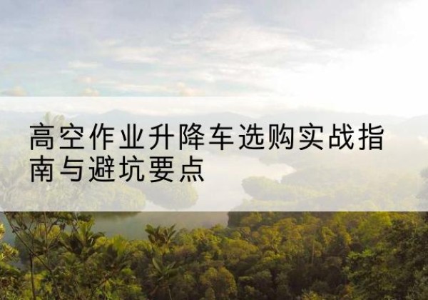 达州升降车怎么选-高空作业升降车选购实战指南与避坑要点