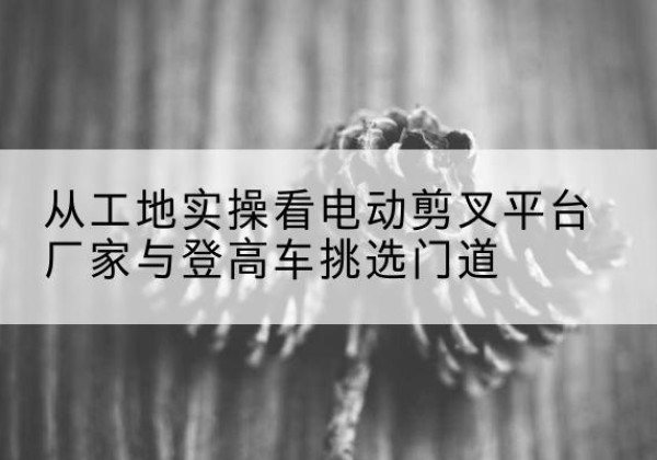 达州电动剪叉升降平台厂家-从工地实操看电动剪叉平台厂家与登高车挑选门道