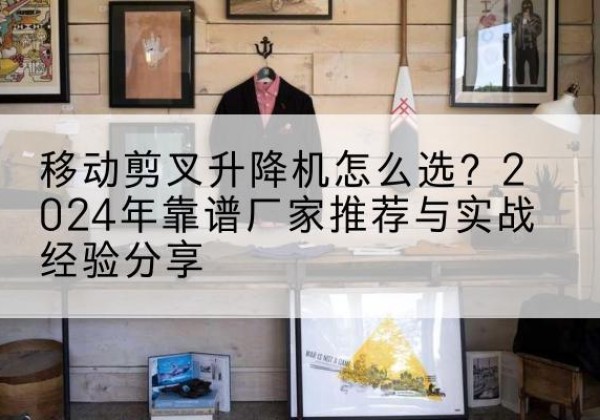 达州升降平台厂家推荐-移动剪叉升降机怎么选？2024年靠谱厂家推荐与实战经验分享